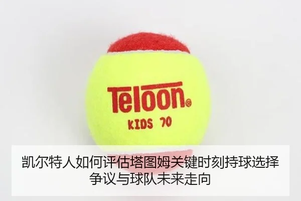 凯尔特人如何评估塔图姆关键时刻持球选择争议与球队未来走向