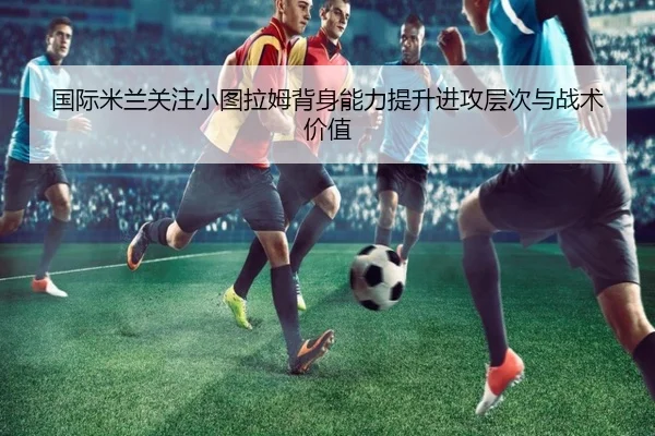 国际米兰关注小图拉姆背身能力提升进攻层次与战术价值